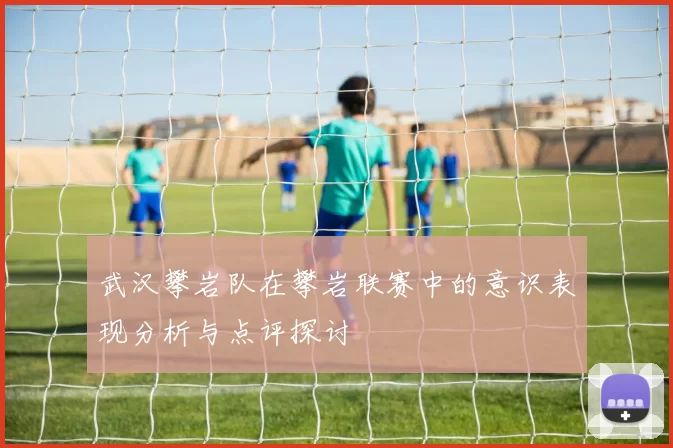 武汉攀岩队在攀岩联赛中的意识表现分析与点评探讨