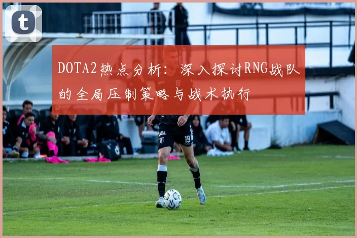 DOTA2热点分析：深入探讨RNG战队的全局压制策略与战术执行