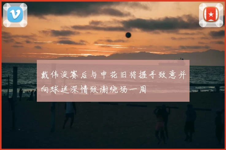 戴伟浚赛后与申花旧将握手致意并向球迷深情致谢绕场一周