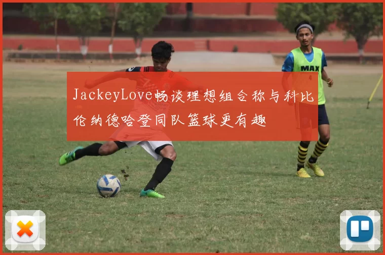 JackeyLove畅谈理想组合称与科比伦纳德哈登同队篮球更有趣