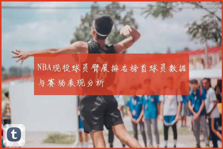 NBA现役球员臂展排名榜首球员数据与赛场表现分析