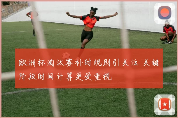 欧洲杯淘汰赛补时规则引关注 关键阶段时间计算更受重视