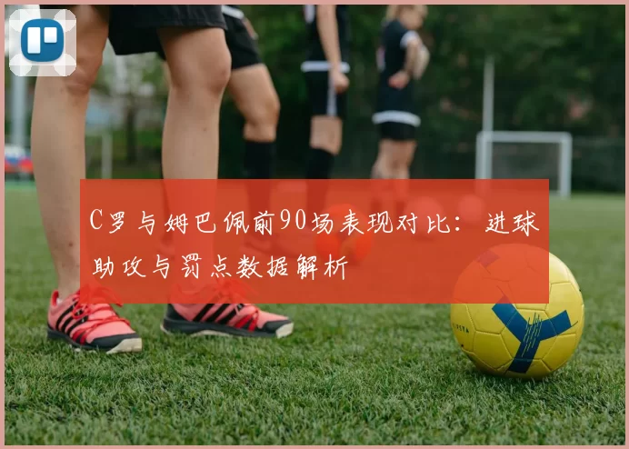 C罗与姆巴佩前90场表现对比：进球助攻与罚点数据解析