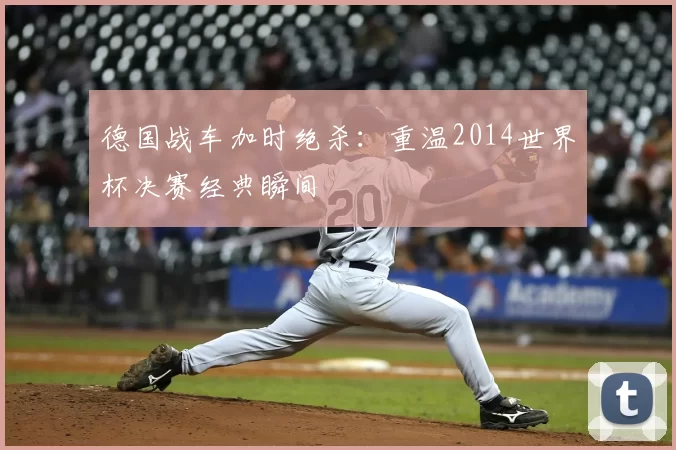 德国战车加时绝杀：重温2014世界杯决赛经典瞬间