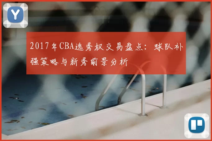2017年CBA选秀权交易盘点：球队补强策略与新秀前景分析