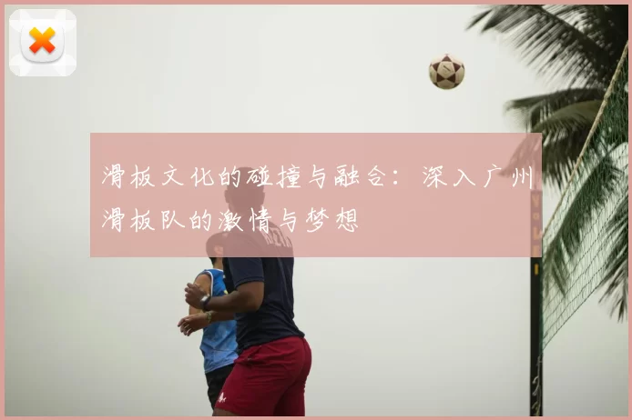 滑板文化的碰撞与融合：深入广州滑板队的激情与梦想