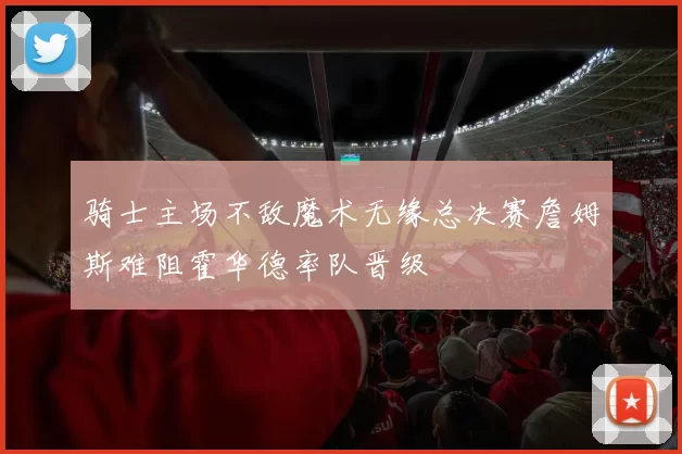骑士主场不敌魔术无缘总决赛詹姆斯难阻霍华德率队晋级