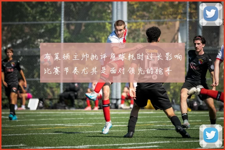 布莱顿主帅批评角球耗时过长影响比赛节奏尤其是面对领先的枪手