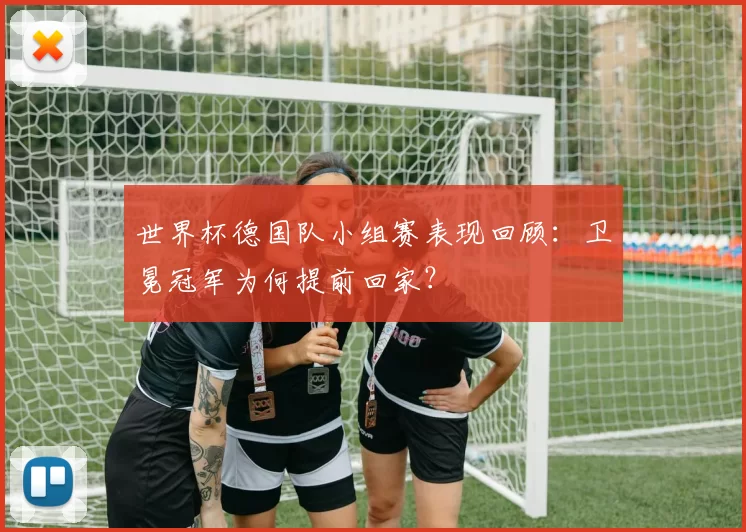 世界杯德国队小组赛表现回顾：卫冕冠军为何提前回家？