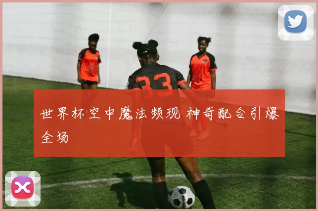 世界杯空中魔法频现 神奇配合引爆全场