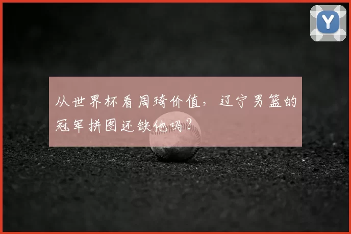 从世界杯看周琦价值,辽宁男篮的冠军拼图还缺他吗?