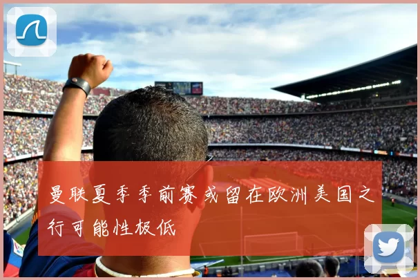 曼联夏季季前赛或留在欧洲美国之行可能性极低