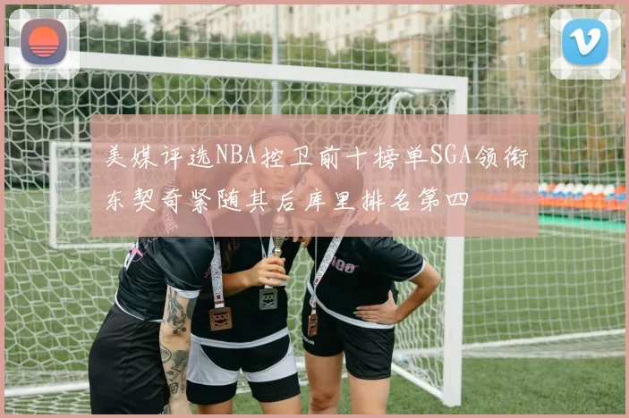 美媒评选NBA控卫前十榜单SGA领衔东契奇紧随其后库里排名第四