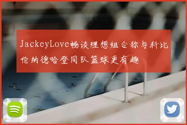 JackeyLove畅谈理想组合称与科比伦纳德哈登同队篮球更有趣