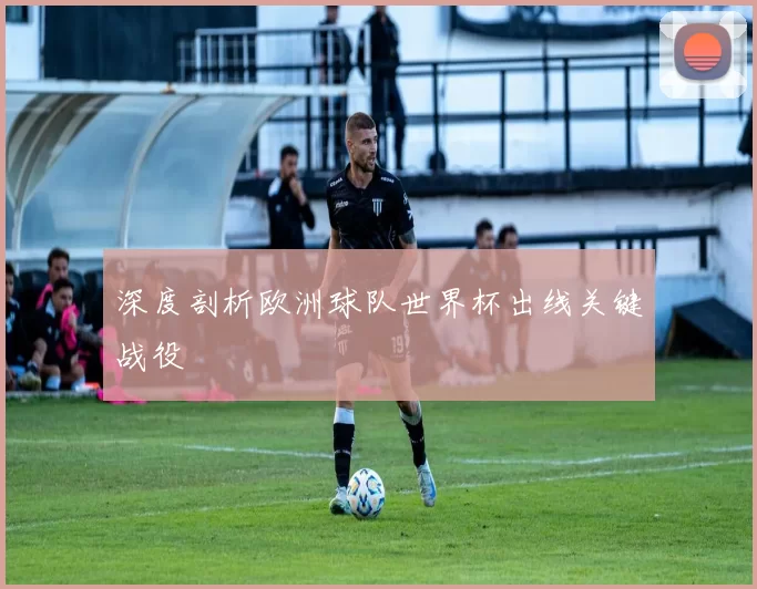 深度剖析欧洲球队世界杯出线关键战役
