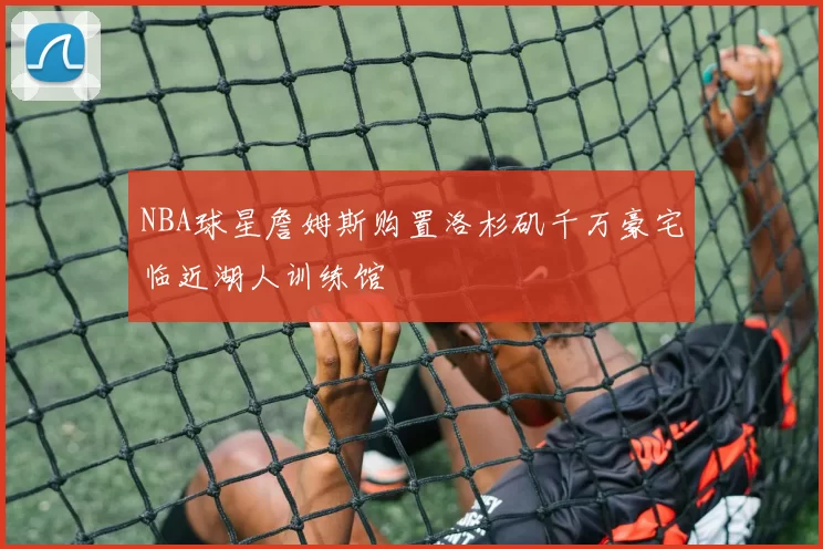 NBA球星詹姆斯购置洛杉矶千万豪宅临近湖人训练馆