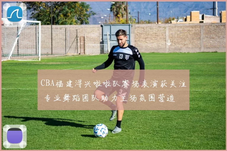 CBA福建浔兴啦啦队赛场表演获关注 专业舞蹈团队助力主场氛围营造