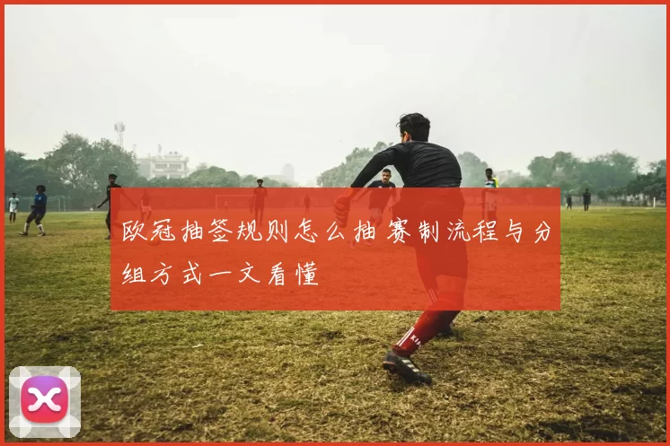 欧冠抽签规则怎么抽 赛制流程与分组方式一文看懂