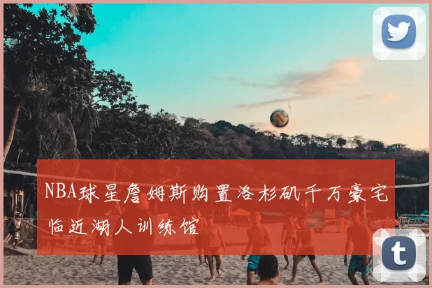 NBA球星詹姆斯购置洛杉矶千万豪宅临近湖人训练馆