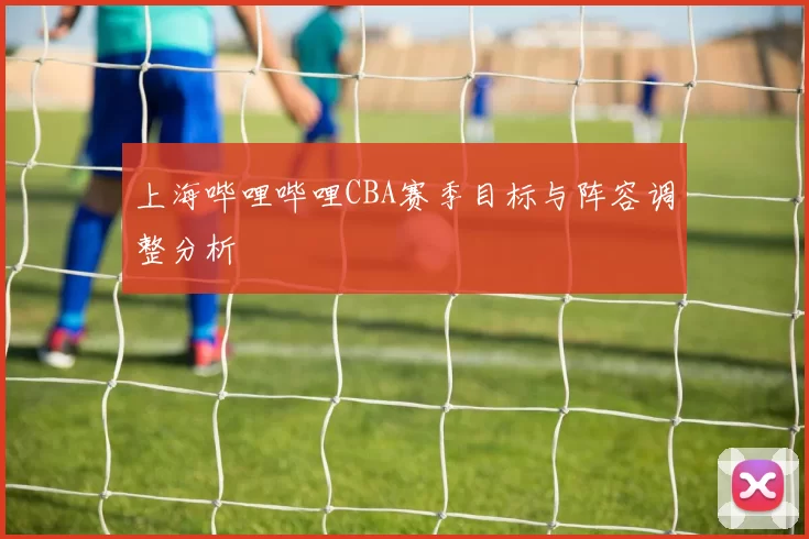 上海哔哩哔哩CBA赛季目标与阵容调整分析