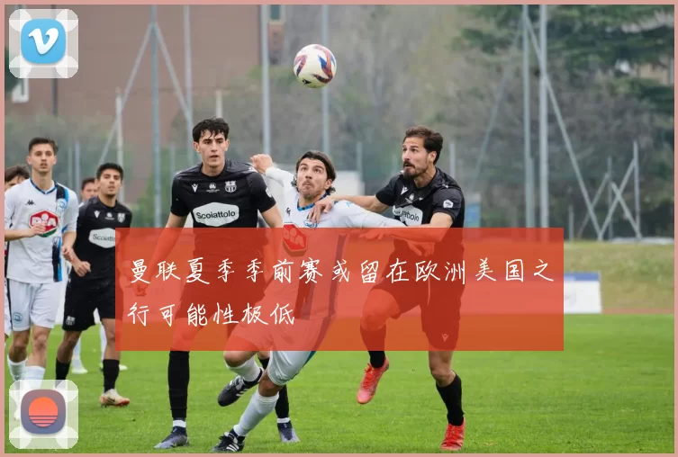 曼联夏季季前赛或留在欧洲美国之行可能性极低