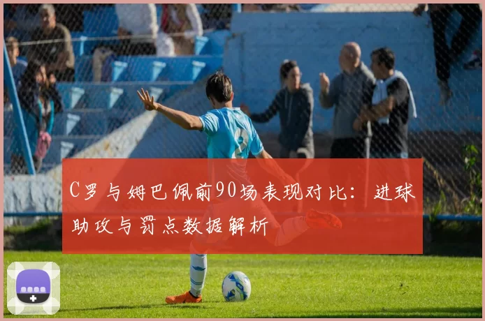 C罗与姆巴佩前90场表现对比：进球助攻与罚点数据解析