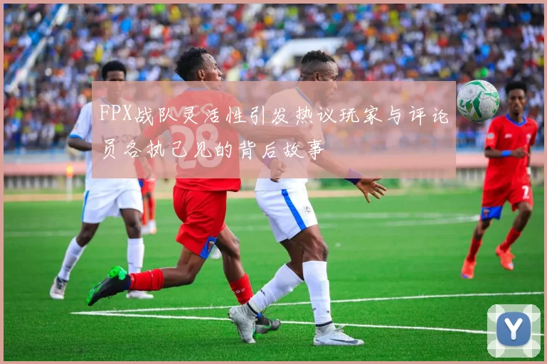 FPX战队灵活性引发热议玩家与评论员各执己见的背后故事