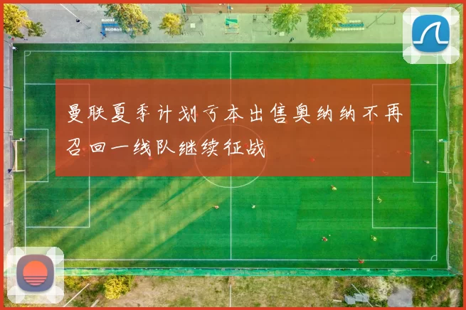 曼联夏季计划亏本出售奥纳纳不再召回一线队继续征战