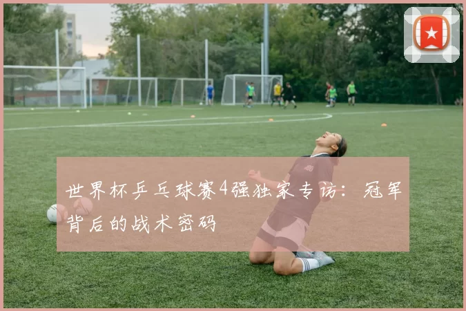 世界杯乒乓球赛4强独家专访:冠军背后的战术密码