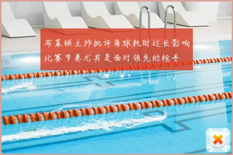 布莱顿主帅批评角球耗时过长影响比赛节奏尤其是面对领先的枪手
