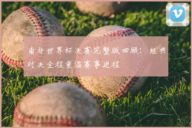 南非世界杯决赛完整版回顾：经典对决全程重温赛事进程