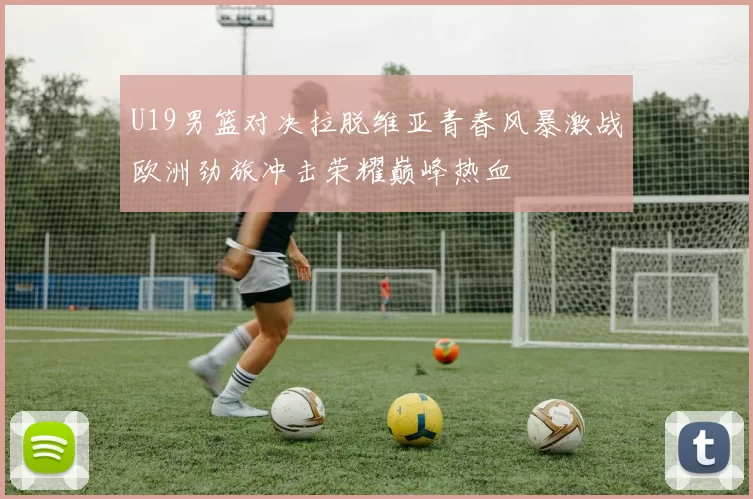 U19男篮对决拉脱维亚青春风暴激战欧洲劲旅冲击荣耀巅峰热血