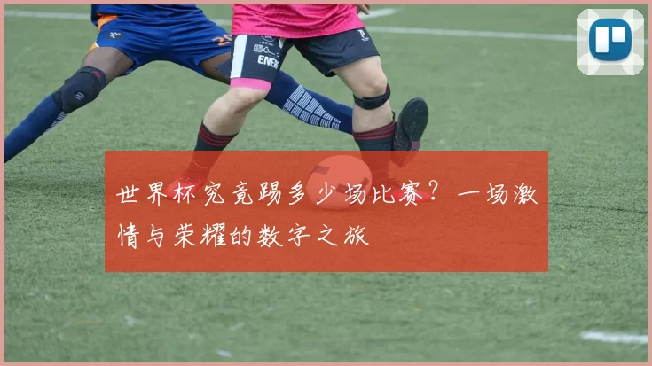 世界杯究竟踢多少场比赛?一场激情与荣耀的数字之旅