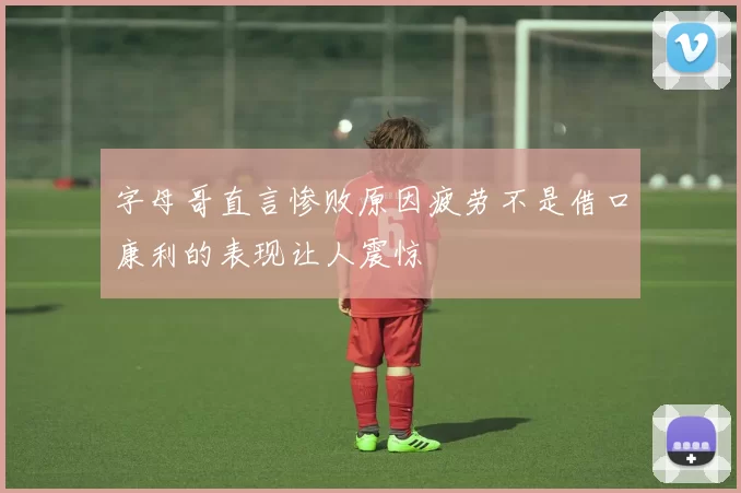 字母哥直言惨败原因疲劳不是借口康利的表现让人震惊