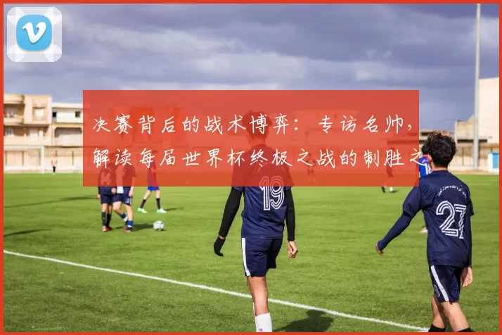 决赛背后的战术博弈:专访名帅,解读每届世界杯终极之战的制胜之道