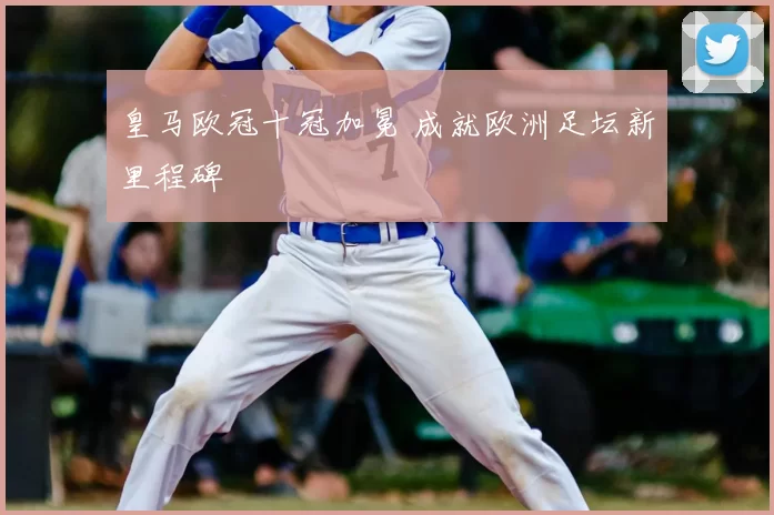 皇马欧冠十冠加冕 成就欧洲足坛新里程碑