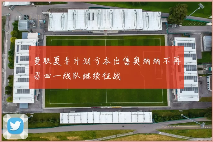 曼联夏季计划亏本出售奥纳纳不再召回一线队继续征战