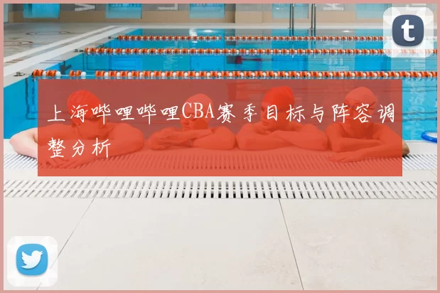 上海哔哩哔哩CBA赛季目标与阵容调整分析