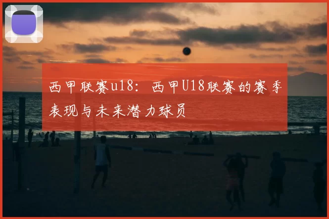 西甲联赛u18：西甲U18联赛的赛季表现与未来潜力球员