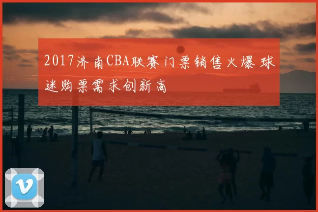 2017济南CBA联赛门票销售火爆 球迷购票需求创新高