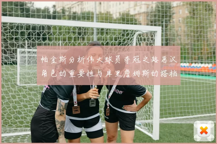 帕金斯分析伟大球员夺冠之路恶汉角色的重要性与库里詹姆斯的搭档关系