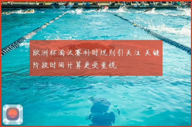 欧洲杯淘汰赛补时规则引关注 关键阶段时间计算更受重视