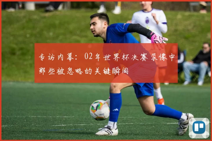 专访内幕:02年世界杯决赛录像中那些被忽略的关键瞬间