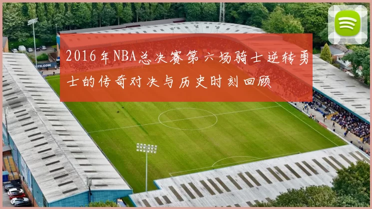 2016年NBA总决赛第六场骑士逆转勇士的传奇对决与历史时刻回顾