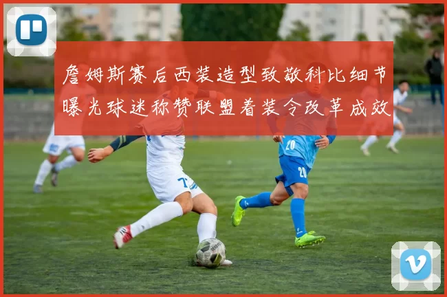 詹姆斯赛后西装造型致敬科比细节曝光球迷称赞联盟着装令改革成效显著