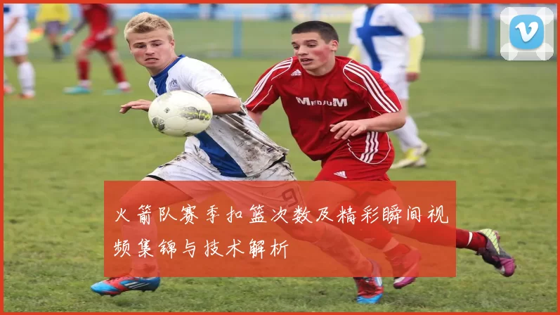 火箭队赛季扣篮次数及精彩瞬间视频集锦与技术解析