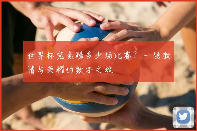世界杯究竟踢多少场比赛?一场激情与荣耀的数字之旅