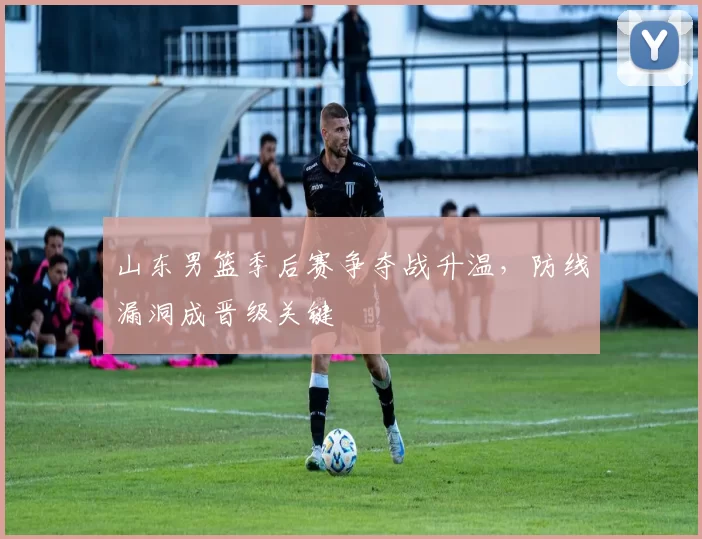 山东男篮季后赛争夺战升温，防线漏洞成晋级关键