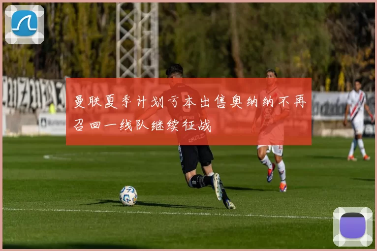曼联夏季计划亏本出售奥纳纳不再召回一线队继续征战