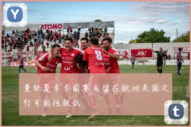 曼联夏季季前赛或留在欧洲美国之行可能性极低